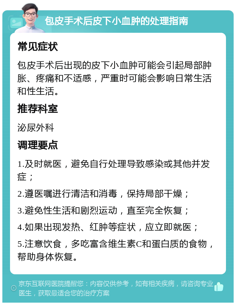 包皮手术后皮下小血肿的处理指南 常见症状 包皮手术后出现的皮下小血肿可能会引起局部肿胀、疼痛和不适感，严重时可能会影响日常生活和性生活。 推荐科室 泌尿外科 调理要点 1.及时就医，避免自行处理导致感染或其他并发症； 2.遵医嘱进行清洁和消毒，保持局部干燥； 3.避免性生活和剧烈运动，直至完全恢复； 4.如果出现发热、红肿等症状，应立即就医； 5.注意饮食，多吃富含维生素C和蛋白质的食物，帮助身体恢复。