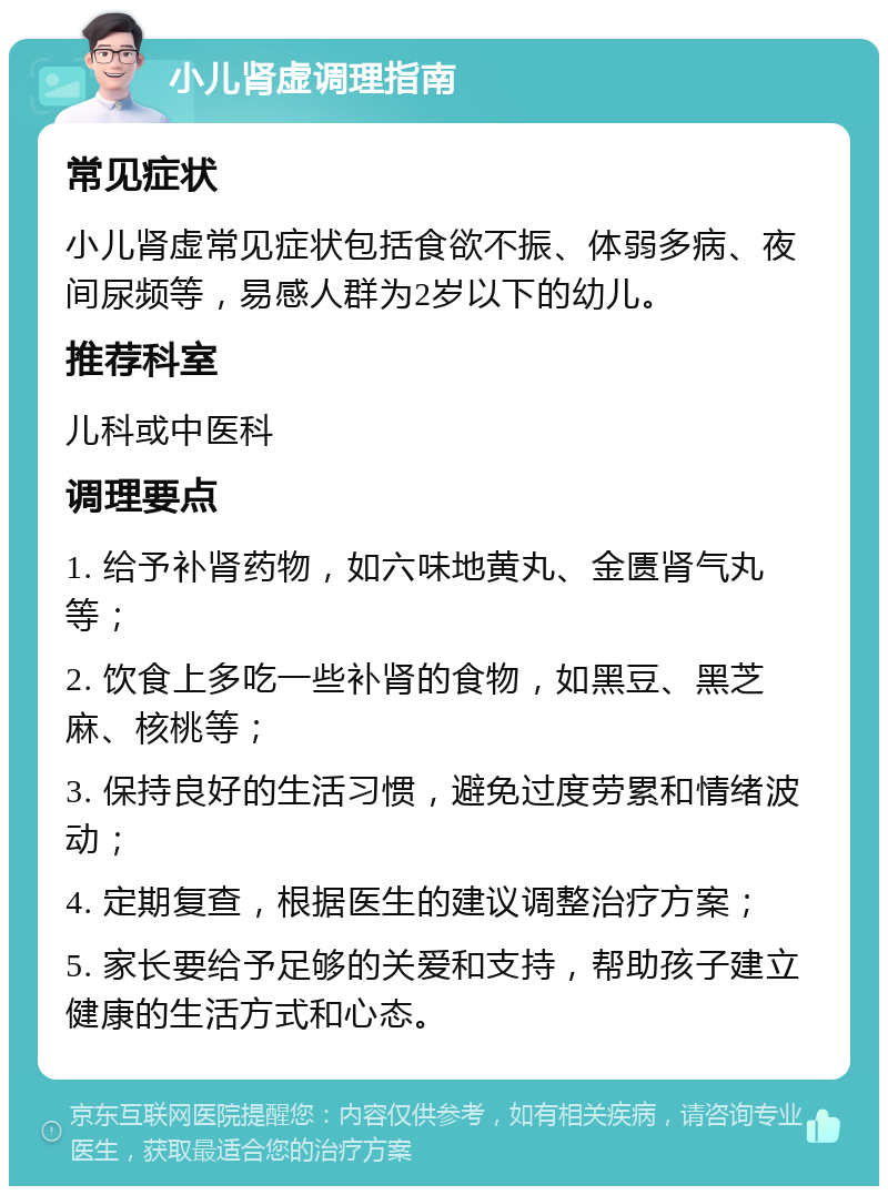 小儿肾虚调理指南 常见症状 小儿肾虚常见症状包括食欲不振、体弱多病、夜间尿频等，易感人群为2岁以下的幼儿。 推荐科室 儿科或中医科 调理要点 1. 给予补肾药物，如六味地黄丸、金匮肾气丸等； 2. 饮食上多吃一些补肾的食物，如黑豆、黑芝麻、核桃等； 3. 保持良好的生活习惯，避免过度劳累和情绪波动； 4. 定期复查，根据医生的建议调整治疗方案； 5. 家长要给予足够的关爱和支持，帮助孩子建立健康的生活方式和心态。