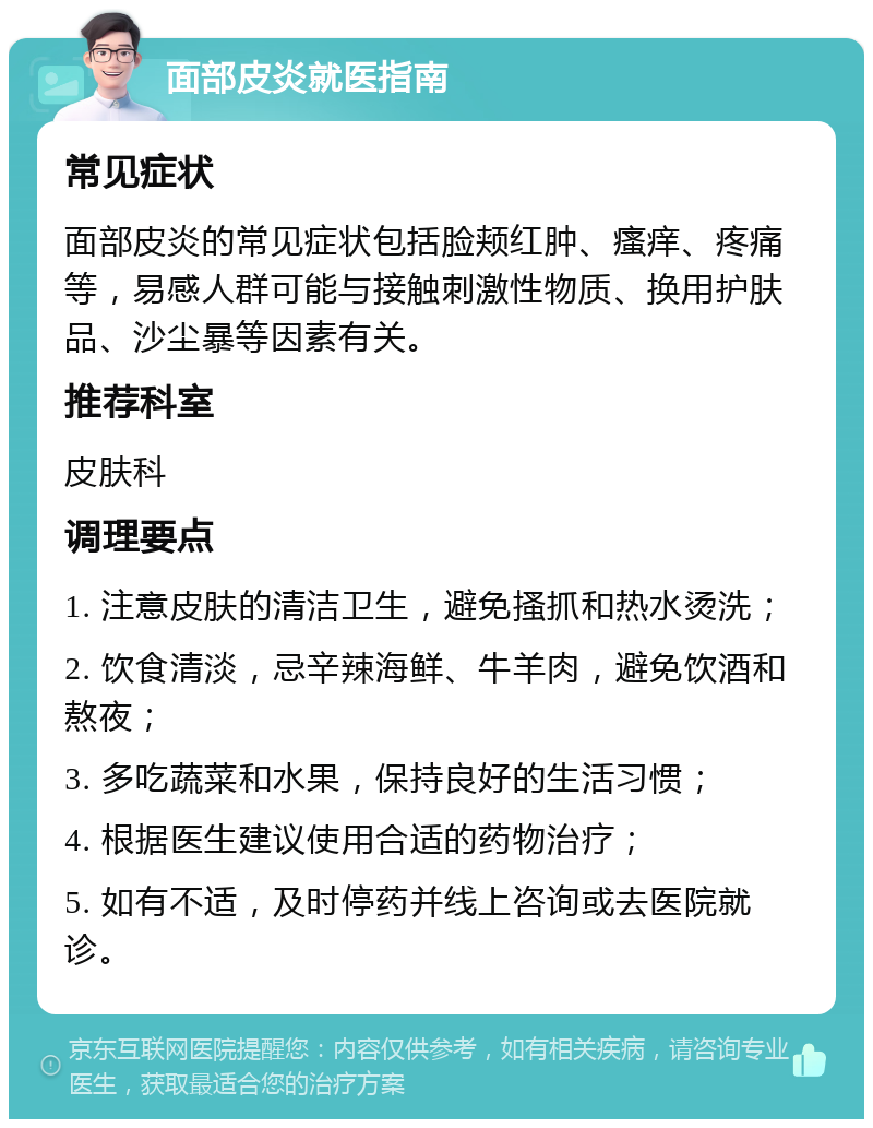 面部皮炎就医指南 常见症状 面部皮炎的常见症状包括脸颊红肿、瘙痒、疼痛等，易感人群可能与接触刺激性物质、换用护肤品、沙尘暴等因素有关。 推荐科室 皮肤科 调理要点 1. 注意皮肤的清洁卫生，避免搔抓和热水烫洗； 2. 饮食清淡，忌辛辣海鲜、牛羊肉，避免饮酒和熬夜； 3. 多吃蔬菜和水果，保持良好的生活习惯； 4. 根据医生建议使用合适的药物治疗； 5. 如有不适，及时停药并线上咨询或去医院就诊。