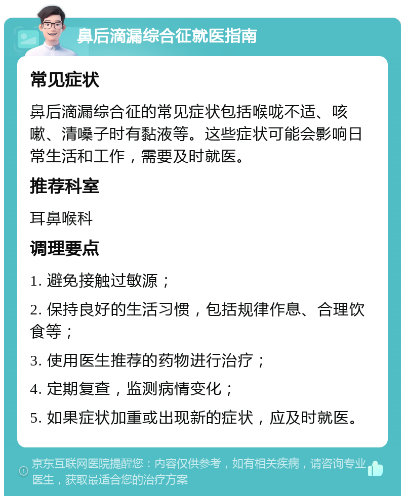 鼻后滴漏综合征就医指南 常见症状 鼻后滴漏综合征的常见症状包括喉咙不适、咳嗽、清嗓子时有黏液等。这些症状可能会影响日常生活和工作，需要及时就医。 推荐科室 耳鼻喉科 调理要点 1. 避免接触过敏源； 2. 保持良好的生活习惯，包括规律作息、合理饮食等； 3. 使用医生推荐的药物进行治疗； 4. 定期复查，监测病情变化； 5. 如果症状加重或出现新的症状，应及时就医。