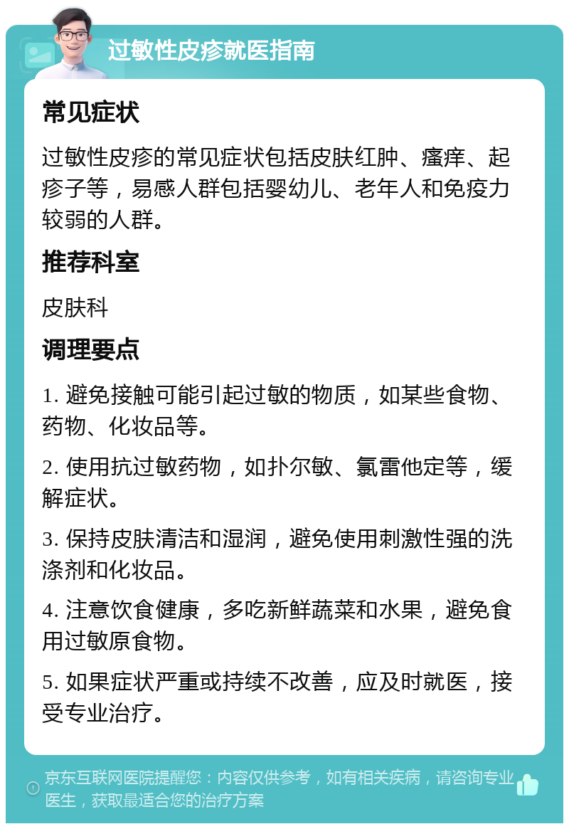 过敏性皮疹就医指南 常见症状 过敏性皮疹的常见症状包括皮肤红肿、瘙痒、起疹子等，易感人群包括婴幼儿、老年人和免疫力较弱的人群。 推荐科室 皮肤科 调理要点 1. 避免接触可能引起过敏的物质，如某些食物、药物、化妆品等。 2. 使用抗过敏药物，如扑尔敏、氯雷他定等，缓解症状。 3. 保持皮肤清洁和湿润，避免使用刺激性强的洗涤剂和化妆品。 4. 注意饮食健康，多吃新鲜蔬菜和水果，避免食用过敏原食物。 5. 如果症状严重或持续不改善，应及时就医，接受专业治疗。