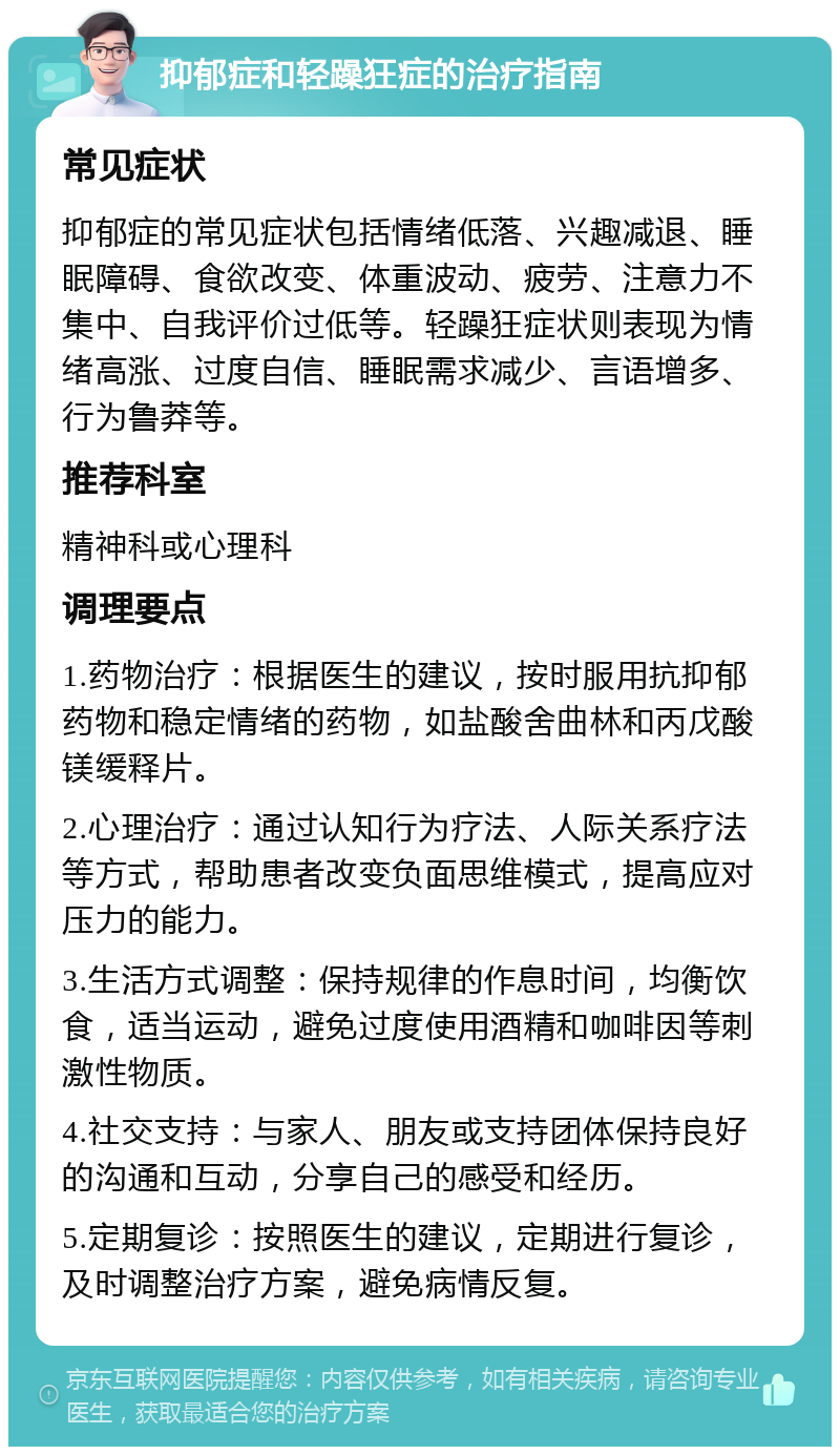 抑郁症和轻躁狂症的治疗指南 常见症状 抑郁症的常见症状包括情绪低落、兴趣减退、睡眠障碍、食欲改变、体重波动、疲劳、注意力不集中、自我评价过低等。轻躁狂症状则表现为情绪高涨、过度自信、睡眠需求减少、言语增多、行为鲁莽等。 推荐科室 精神科或心理科 调理要点 1.药物治疗：根据医生的建议，按时服用抗抑郁药物和稳定情绪的药物，如盐酸舍曲林和丙戊酸镁缓释片。 2.心理治疗：通过认知行为疗法、人际关系疗法等方式，帮助患者改变负面思维模式，提高应对压力的能力。 3.生活方式调整：保持规律的作息时间，均衡饮食，适当运动，避免过度使用酒精和咖啡因等刺激性物质。 4.社交支持：与家人、朋友或支持团体保持良好的沟通和互动，分享自己的感受和经历。 5.定期复诊：按照医生的建议，定期进行复诊，及时调整治疗方案，避免病情反复。