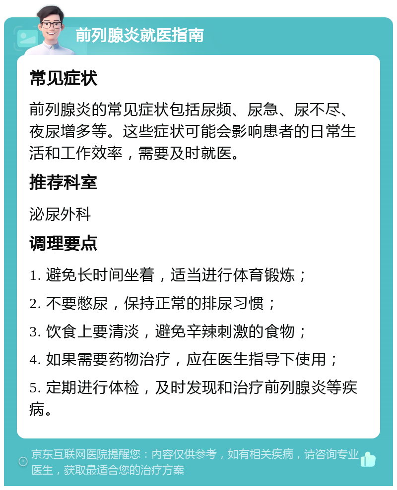 前列腺炎就医指南 常见症状 前列腺炎的常见症状包括尿频、尿急、尿不尽、夜尿增多等。这些症状可能会影响患者的日常生活和工作效率，需要及时就医。 推荐科室 泌尿外科 调理要点 1. 避免长时间坐着，适当进行体育锻炼； 2. 不要憋尿，保持正常的排尿习惯； 3. 饮食上要清淡，避免辛辣刺激的食物； 4. 如果需要药物治疗，应在医生指导下使用； 5. 定期进行体检，及时发现和治疗前列腺炎等疾病。