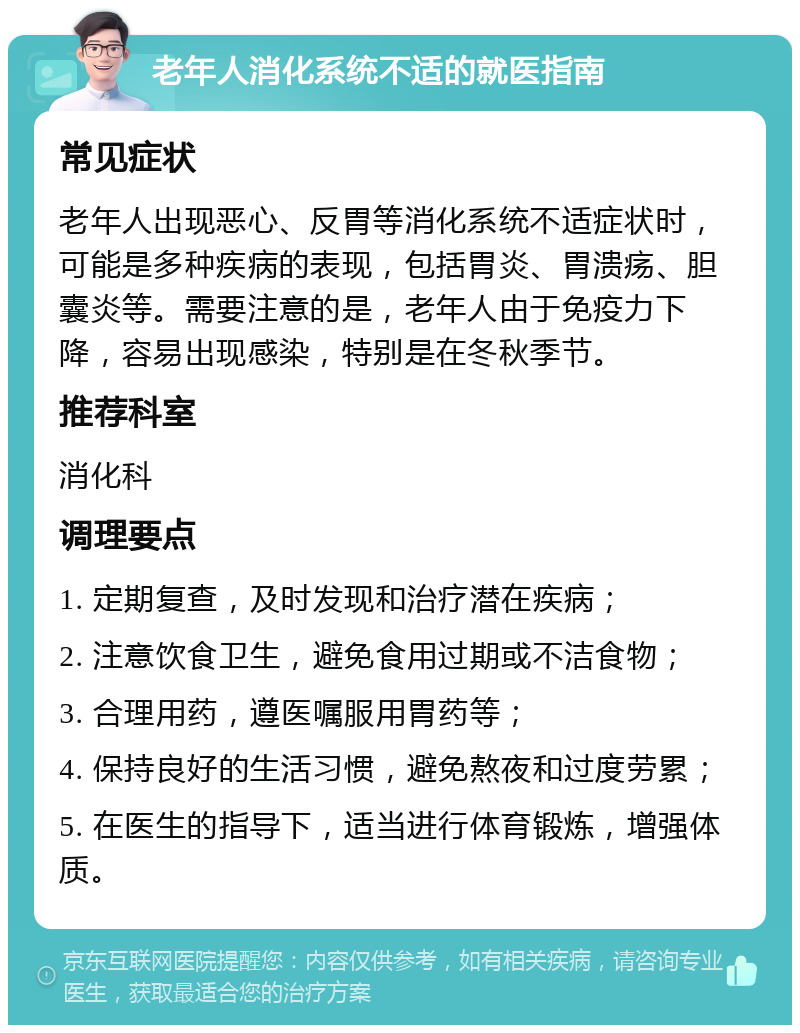 老年人消化系统不适的就医指南 常见症状 老年人出现恶心、反胃等消化系统不适症状时，可能是多种疾病的表现，包括胃炎、胃溃疡、胆囊炎等。需要注意的是，老年人由于免疫力下降，容易出现感染，特别是在冬秋季节。 推荐科室 消化科 调理要点 1. 定期复查，及时发现和治疗潜在疾病； 2. 注意饮食卫生，避免食用过期或不洁食物； 3. 合理用药，遵医嘱服用胃药等； 4. 保持良好的生活习惯，避免熬夜和过度劳累； 5. 在医生的指导下，适当进行体育锻炼，增强体质。