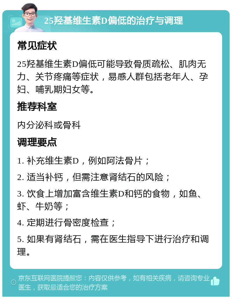 25羟基维生素D偏低的治疗与调理 常见症状 25羟基维生素D偏低可能导致骨质疏松、肌肉无力、关节疼痛等症状，易感人群包括老年人、孕妇、哺乳期妇女等。 推荐科室 内分泌科或骨科 调理要点 1. 补充维生素D，例如阿法骨片； 2. 适当补钙，但需注意肾结石的风险； 3. 饮食上增加富含维生素D和钙的食物，如鱼、虾、牛奶等； 4. 定期进行骨密度检查； 5. 如果有肾结石，需在医生指导下进行治疗和调理。