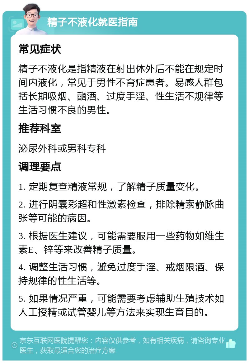 精子不液化就医指南 常见症状 精子不液化是指精液在射出体外后不能在规定时间内液化，常见于男性不育症患者。易感人群包括长期吸烟、酗酒、过度手淫、性生活不规律等生活习惯不良的男性。 推荐科室 泌尿外科或男科专科 调理要点 1. 定期复查精液常规，了解精子质量变化。 2. 进行阴囊彩超和性激素检查，排除精索静脉曲张等可能的病因。 3. 根据医生建议，可能需要服用一些药物如维生素E、锌等来改善精子质量。 4. 调整生活习惯，避免过度手淫、戒烟限酒、保持规律的性生活等。 5. 如果情况严重，可能需要考虑辅助生殖技术如人工授精或试管婴儿等方法来实现生育目的。