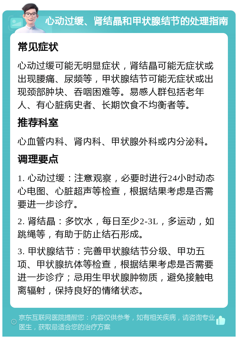 心动过缓、肾结晶和甲状腺结节的处理指南 常见症状 心动过缓可能无明显症状，肾结晶可能无症状或出现腰痛、尿频等，甲状腺结节可能无症状或出现颈部肿块、吞咽困难等。易感人群包括老年人、有心脏病史者、长期饮食不均衡者等。 推荐科室 心血管内科、肾内科、甲状腺外科或内分泌科。 调理要点 1. 心动过缓：注意观察，必要时进行24小时动态心电图、心脏超声等检查，根据结果考虑是否需要进一步诊疗。 2. 肾结晶：多饮水，每日至少2-3L，多运动，如跳绳等，有助于防止结石形成。 3. 甲状腺结节：完善甲状腺结节分级、甲功五项、甲状腺抗体等检查，根据结果考虑是否需要进一步诊疗；忌用生甲状腺肿物质，避免接触电离辐射，保持良好的情绪状态。