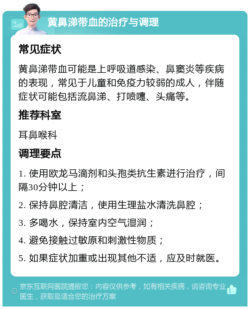 黄鼻涕带血的治疗与调理 常见症状 黄鼻涕带血可能是上呼吸道感染、鼻窦炎等疾病的表现，常见于儿童和免疫力较弱的成人，伴随症状可能包括流鼻涕、打喷嚏、头痛等。 推荐科室 耳鼻喉科 调理要点 1. 使用欧龙马滴剂和头孢类抗生素进行治疗，间隔30分钟以上； 2. 保持鼻腔清洁，使用生理盐水清洗鼻腔； 3. 多喝水，保持室内空气湿润； 4. 避免接触过敏原和刺激性物质； 5. 如果症状加重或出现其他不适，应及时就医。