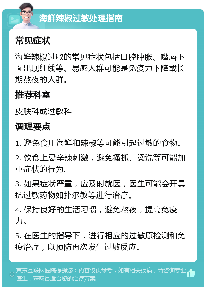 海鲜辣椒过敏处理指南 常见症状 海鲜辣椒过敏的常见症状包括口腔肿胀、嘴唇下面出现红线等。易感人群可能是免疫力下降或长期熬夜的人群。 推荐科室 皮肤科或过敏科 调理要点 1. 避免食用海鲜和辣椒等可能引起过敏的食物。 2. 饮食上忌辛辣刺激，避免搔抓、烫洗等可能加重症状的行为。 3. 如果症状严重，应及时就医，医生可能会开具抗过敏药物如扑尔敏等进行治疗。 4. 保持良好的生活习惯，避免熬夜，提高免疫力。 5. 在医生的指导下，进行相应的过敏原检测和免疫治疗，以预防再次发生过敏反应。