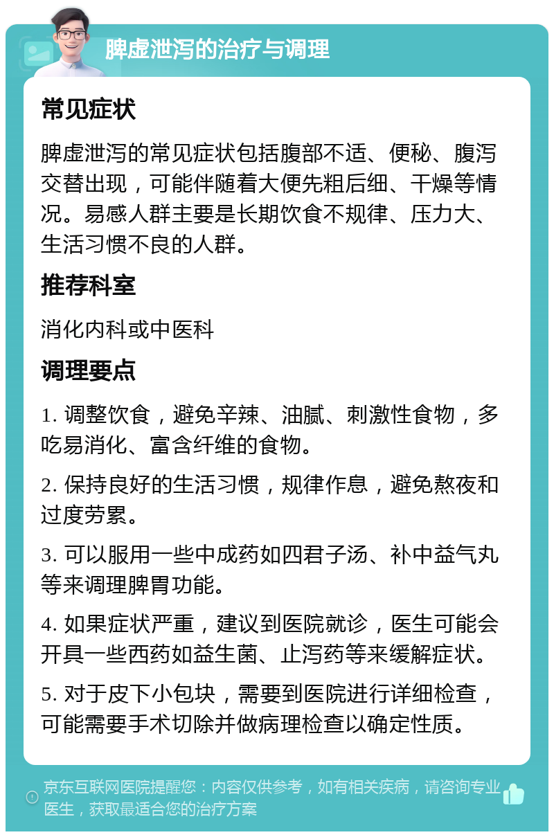 脾虚泄泻的治疗与调理 常见症状 脾虚泄泻的常见症状包括腹部不适、便秘、腹泻交替出现，可能伴随着大便先粗后细、干燥等情况。易感人群主要是长期饮食不规律、压力大、生活习惯不良的人群。 推荐科室 消化内科或中医科 调理要点 1. 调整饮食，避免辛辣、油腻、刺激性食物，多吃易消化、富含纤维的食物。 2. 保持良好的生活习惯，规律作息，避免熬夜和过度劳累。 3. 可以服用一些中成药如四君子汤、补中益气丸等来调理脾胃功能。 4. 如果症状严重，建议到医院就诊，医生可能会开具一些西药如益生菌、止泻药等来缓解症状。 5. 对于皮下小包块，需要到医院进行详细检查，可能需要手术切除并做病理检查以确定性质。