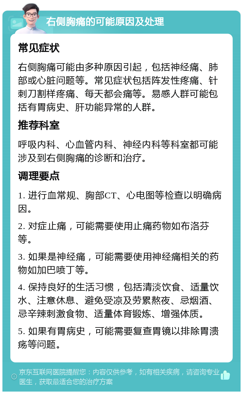 右侧胸痛的可能原因及处理 常见症状 右侧胸痛可能由多种原因引起，包括神经痛、肺部或心脏问题等。常见症状包括阵发性疼痛、针刺刀割样疼痛、每天都会痛等。易感人群可能包括有胃病史、肝功能异常的人群。 推荐科室 呼吸内科、心血管内科、神经内科等科室都可能涉及到右侧胸痛的诊断和治疗。 调理要点 1. 进行血常规、胸部CT、心电图等检查以明确病因。 2. 对症止痛，可能需要使用止痛药物如布洛芬等。 3. 如果是神经痛，可能需要使用神经痛相关的药物如加巴喷丁等。 4. 保持良好的生活习惯，包括清淡饮食、适量饮水、注意休息、避免受凉及劳累熬夜、忌烟酒、忌辛辣刺激食物、适量体育锻炼、增强体质。 5. 如果有胃病史，可能需要复查胃镜以排除胃溃疡等问题。