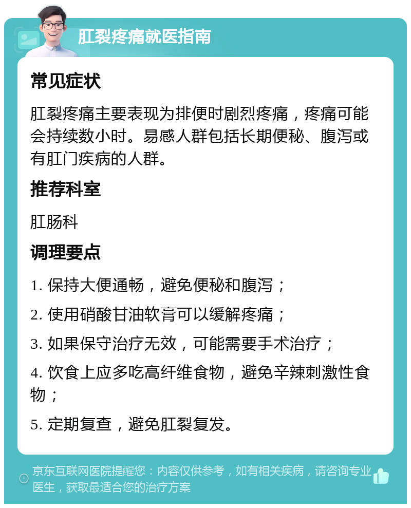 肛裂疼痛就医指南 常见症状 肛裂疼痛主要表现为排便时剧烈疼痛，疼痛可能会持续数小时。易感人群包括长期便秘、腹泻或有肛门疾病的人群。 推荐科室 肛肠科 调理要点 1. 保持大便通畅，避免便秘和腹泻； 2. 使用硝酸甘油软膏可以缓解疼痛； 3. 如果保守治疗无效，可能需要手术治疗； 4. 饮食上应多吃高纤维食物，避免辛辣刺激性食物； 5. 定期复查，避免肛裂复发。