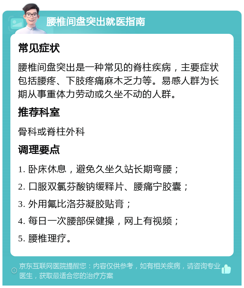 腰椎间盘突出就医指南 常见症状 腰椎间盘突出是一种常见的脊柱疾病，主要症状包括腰疼、下肢疼痛麻木乏力等。易感人群为长期从事重体力劳动或久坐不动的人群。 推荐科室 骨科或脊柱外科 调理要点 1. 卧床休息，避免久坐久站长期弯腰； 2. 口服双氯芬酸钠缓释片、腰痛宁胶囊； 3. 外用氟比洛芬凝胶贴膏； 4. 每日一次腰部保健操，网上有视频； 5. 腰椎理疗。