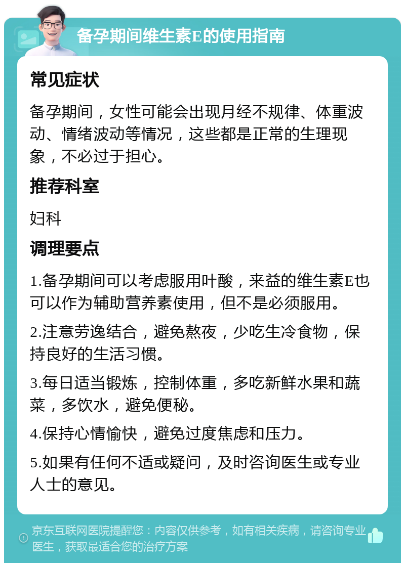 备孕期间维生素E的使用指南 常见症状 备孕期间，女性可能会出现月经不规律、体重波动、情绪波动等情况，这些都是正常的生理现象，不必过于担心。 推荐科室 妇科 调理要点 1.备孕期间可以考虑服用叶酸，来益的维生素E也可以作为辅助营养素使用，但不是必须服用。 2.注意劳逸结合，避免熬夜，少吃生冷食物，保持良好的生活习惯。 3.每日适当锻炼，控制体重，多吃新鲜水果和蔬菜，多饮水，避免便秘。 4.保持心情愉快，避免过度焦虑和压力。 5.如果有任何不适或疑问，及时咨询医生或专业人士的意见。