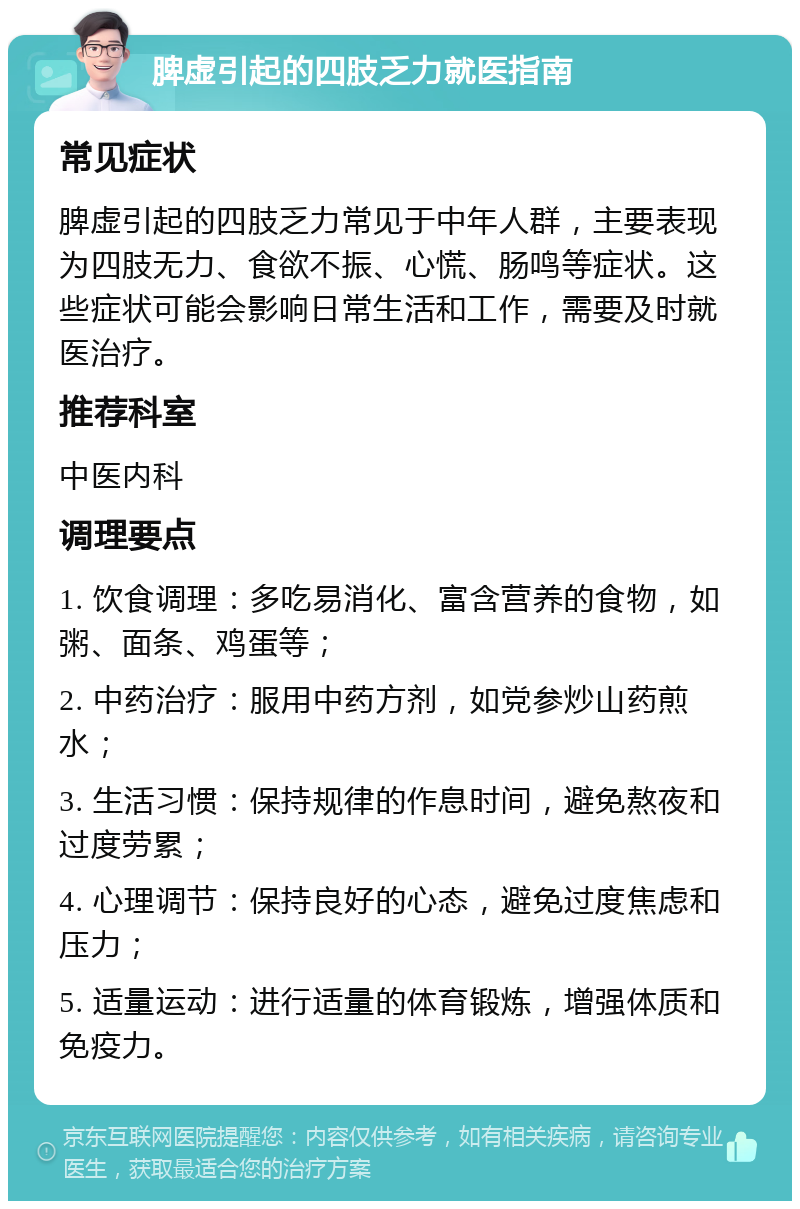 脾虚引起的四肢乏力就医指南 常见症状 脾虚引起的四肢乏力常见于中年人群，主要表现为四肢无力、食欲不振、心慌、肠鸣等症状。这些症状可能会影响日常生活和工作，需要及时就医治疗。 推荐科室 中医内科 调理要点 1. 饮食调理：多吃易消化、富含营养的食物，如粥、面条、鸡蛋等； 2. 中药治疗：服用中药方剂，如党参炒山药煎水； 3. 生活习惯：保持规律的作息时间，避免熬夜和过度劳累； 4. 心理调节：保持良好的心态，避免过度焦虑和压力； 5. 适量运动：进行适量的体育锻炼，增强体质和免疫力。