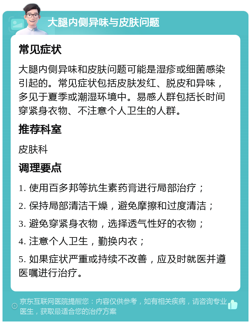 大腿内侧异味与皮肤问题 常见症状 大腿内侧异味和皮肤问题可能是湿疹或细菌感染引起的。常见症状包括皮肤发红、脱皮和异味，多见于夏季或潮湿环境中。易感人群包括长时间穿紧身衣物、不注意个人卫生的人群。 推荐科室 皮肤科 调理要点 1. 使用百多邦等抗生素药膏进行局部治疗； 2. 保持局部清洁干燥，避免摩擦和过度清洁； 3. 避免穿紧身衣物，选择透气性好的衣物； 4. 注意个人卫生，勤换内衣； 5. 如果症状严重或持续不改善，应及时就医并遵医嘱进行治疗。