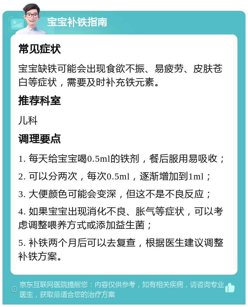 宝宝补铁指南 常见症状 宝宝缺铁可能会出现食欲不振、易疲劳、皮肤苍白等症状，需要及时补充铁元素。 推荐科室 儿科 调理要点 1. 每天给宝宝喝0.5ml的铁剂，餐后服用易吸收； 2. 可以分两次，每次0.5ml，逐渐增加到1ml； 3. 大便颜色可能会变深，但这不是不良反应； 4. 如果宝宝出现消化不良、胀气等症状，可以考虑调整喂养方式或添加益生菌； 5. 补铁两个月后可以去复查，根据医生建议调整补铁方案。