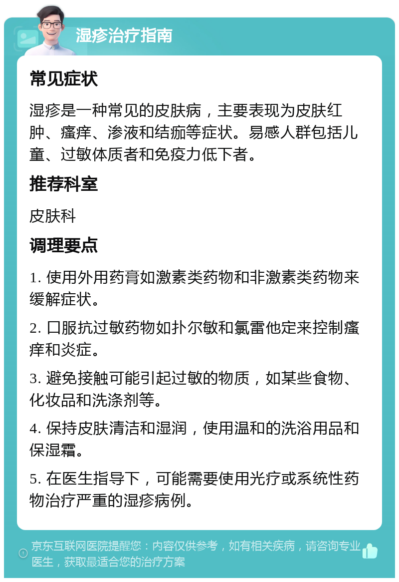 湿疹治疗指南 常见症状 湿疹是一种常见的皮肤病，主要表现为皮肤红肿、瘙痒、渗液和结痂等症状。易感人群包括儿童、过敏体质者和免疫力低下者。 推荐科室 皮肤科 调理要点 1. 使用外用药膏如激素类药物和非激素类药物来缓解症状。 2. 口服抗过敏药物如扑尔敏和氯雷他定来控制瘙痒和炎症。 3. 避免接触可能引起过敏的物质，如某些食物、化妆品和洗涤剂等。 4. 保持皮肤清洁和湿润，使用温和的洗浴用品和保湿霜。 5. 在医生指导下，可能需要使用光疗或系统性药物治疗严重的湿疹病例。