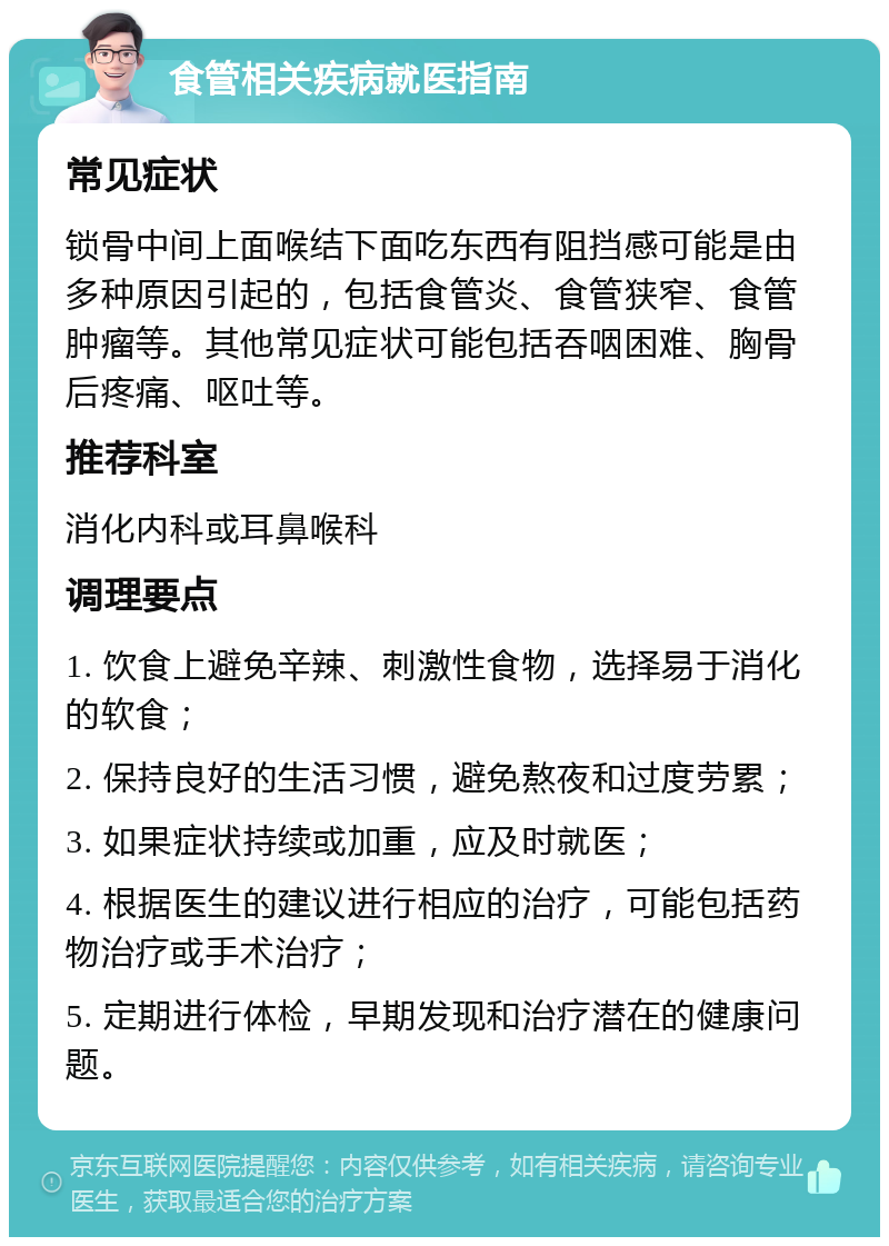 食管相关疾病就医指南 常见症状 锁骨中间上面喉结下面吃东西有阻挡感可能是由多种原因引起的，包括食管炎、食管狭窄、食管肿瘤等。其他常见症状可能包括吞咽困难、胸骨后疼痛、呕吐等。 推荐科室 消化内科或耳鼻喉科 调理要点 1. 饮食上避免辛辣、刺激性食物，选择易于消化的软食； 2. 保持良好的生活习惯，避免熬夜和过度劳累； 3. 如果症状持续或加重，应及时就医； 4. 根据医生的建议进行相应的治疗，可能包括药物治疗或手术治疗； 5. 定期进行体检，早期发现和治疗潜在的健康问题。