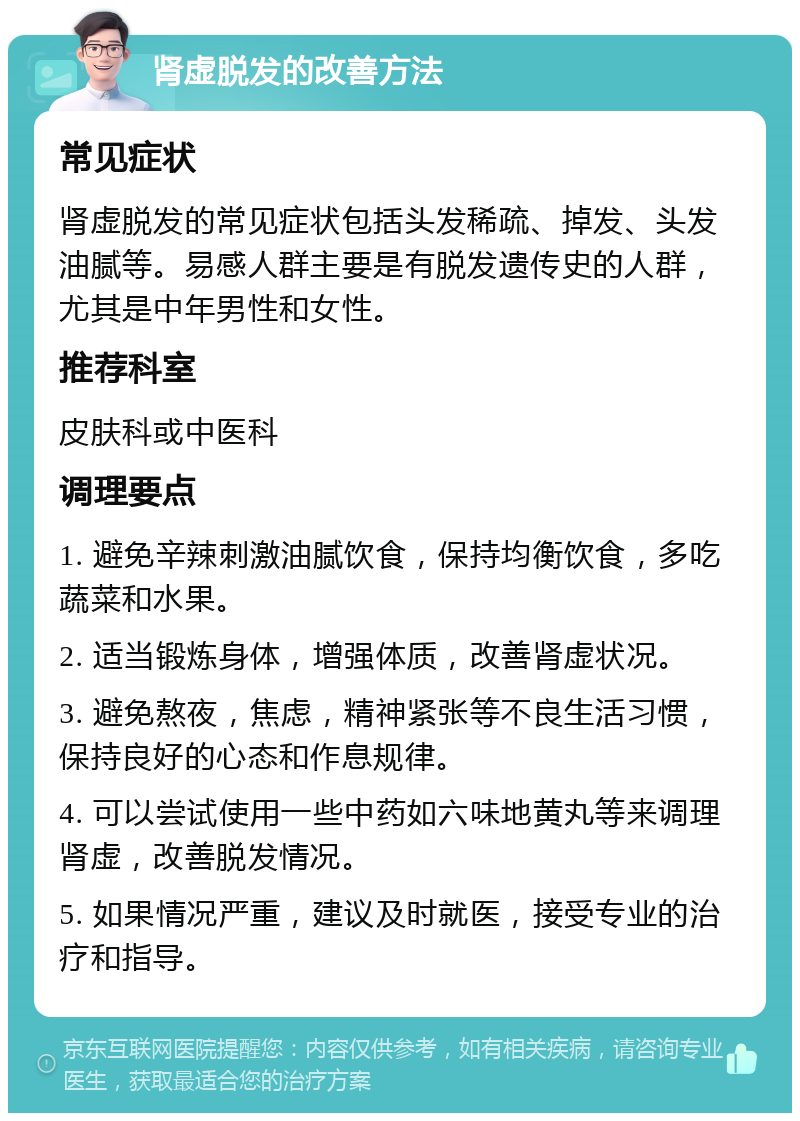 肾虚脱发的改善方法 常见症状 肾虚脱发的常见症状包括头发稀疏、掉发、头发油腻等。易感人群主要是有脱发遗传史的人群，尤其是中年男性和女性。 推荐科室 皮肤科或中医科 调理要点 1. 避免辛辣刺激油腻饮食，保持均衡饮食，多吃蔬菜和水果。 2. 适当锻炼身体，增强体质，改善肾虚状况。 3. 避免熬夜，焦虑，精神紧张等不良生活习惯，保持良好的心态和作息规律。 4. 可以尝试使用一些中药如六味地黄丸等来调理肾虚，改善脱发情况。 5. 如果情况严重，建议及时就医，接受专业的治疗和指导。