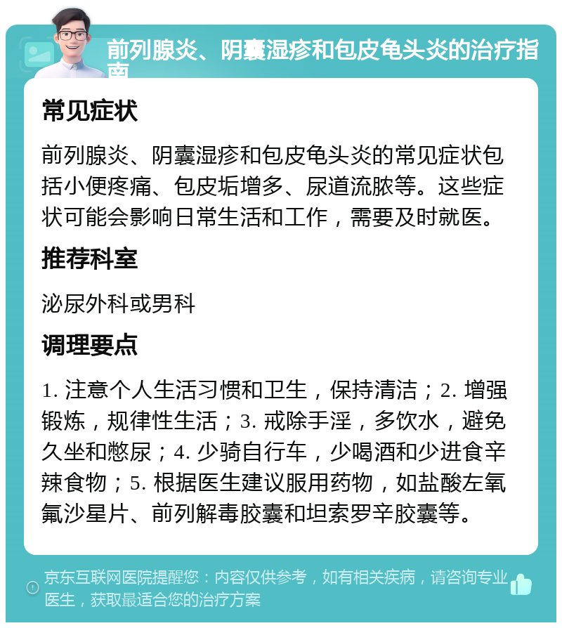 前列腺炎、阴囊湿疹和包皮龟头炎的治疗指南 常见症状 前列腺炎、阴囊湿疹和包皮龟头炎的常见症状包括小便疼痛、包皮垢增多、尿道流脓等。这些症状可能会影响日常生活和工作，需要及时就医。 推荐科室 泌尿外科或男科 调理要点 1. 注意个人生活习惯和卫生，保持清洁；2. 增强锻炼，规律性生活；3. 戒除手淫，多饮水，避免久坐和憋尿；4. 少骑自行车，少喝酒和少进食辛辣食物；5. 根据医生建议服用药物，如盐酸左氧氟沙星片、前列解毒胶囊和坦索罗辛胶囊等。