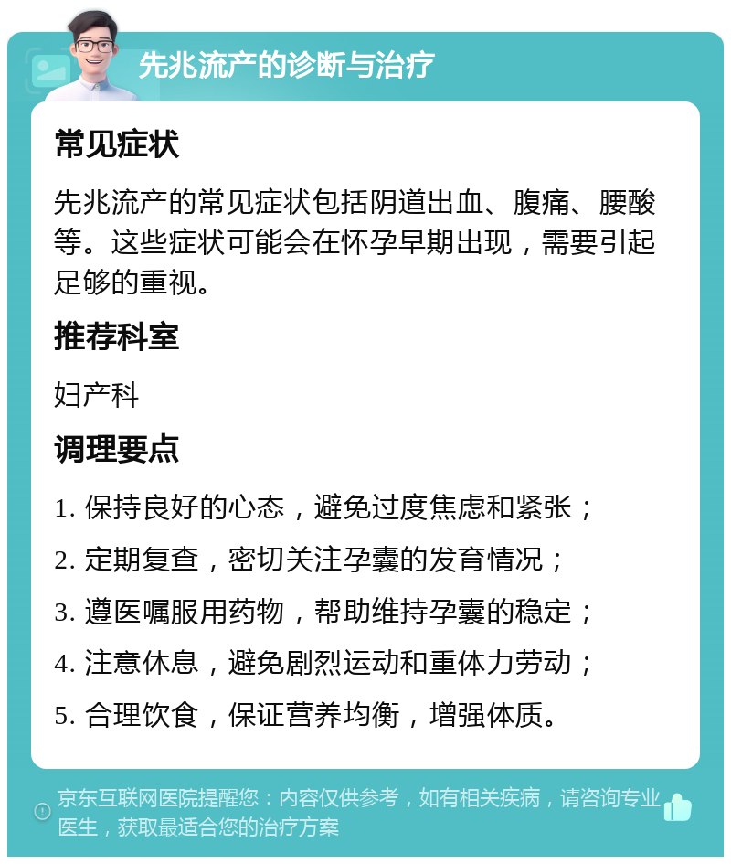 先兆流产的诊断与治疗 常见症状 先兆流产的常见症状包括阴道出血、腹痛、腰酸等。这些症状可能会在怀孕早期出现，需要引起足够的重视。 推荐科室 妇产科 调理要点 1. 保持良好的心态，避免过度焦虑和紧张； 2. 定期复查，密切关注孕囊的发育情况； 3. 遵医嘱服用药物，帮助维持孕囊的稳定； 4. 注意休息，避免剧烈运动和重体力劳动； 5. 合理饮食，保证营养均衡，增强体质。