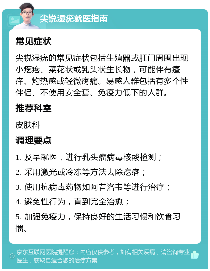 尖锐湿疣就医指南 常见症状 尖锐湿疣的常见症状包括生殖器或肛门周围出现小疙瘩、菜花状或乳头状生长物，可能伴有瘙痒、灼热感或轻微疼痛。易感人群包括有多个性伴侣、不使用安全套、免疫力低下的人群。 推荐科室 皮肤科 调理要点 1. 及早就医，进行乳头瘤病毒核酸检测； 2. 采用激光或冷冻等方法去除疙瘩； 3. 使用抗病毒药物如阿昔洛韦等进行治疗； 4. 避免性行为，直到完全治愈； 5. 加强免疫力，保持良好的生活习惯和饮食习惯。