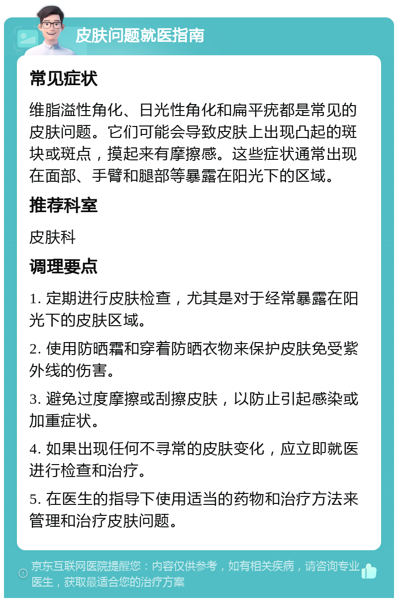 皮肤问题就医指南 常见症状 维脂溢性角化、日光性角化和扁平疣都是常见的皮肤问题。它们可能会导致皮肤上出现凸起的斑块或斑点，摸起来有摩擦感。这些症状通常出现在面部、手臂和腿部等暴露在阳光下的区域。 推荐科室 皮肤科 调理要点 1. 定期进行皮肤检查，尤其是对于经常暴露在阳光下的皮肤区域。 2. 使用防晒霜和穿着防晒衣物来保护皮肤免受紫外线的伤害。 3. 避免过度摩擦或刮擦皮肤，以防止引起感染或加重症状。 4. 如果出现任何不寻常的皮肤变化，应立即就医进行检查和治疗。 5. 在医生的指导下使用适当的药物和治疗方法来管理和治疗皮肤问题。