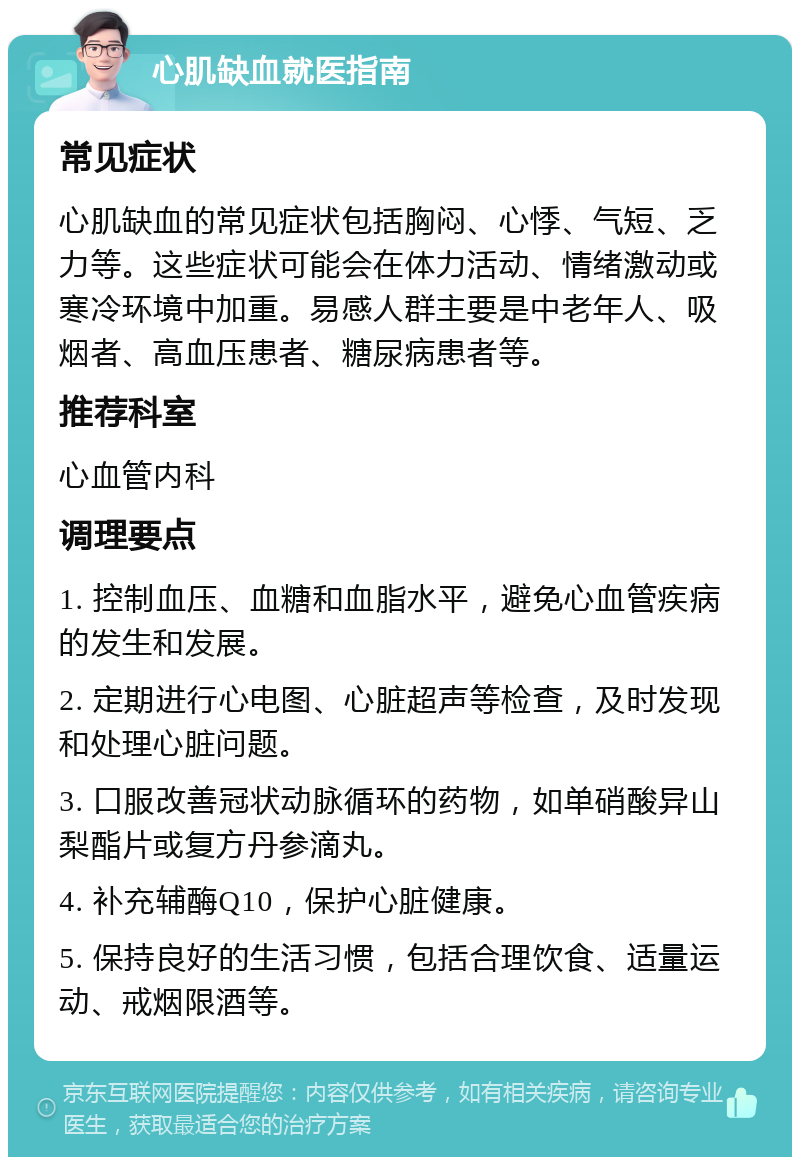 心肌缺血就医指南 常见症状 心肌缺血的常见症状包括胸闷、心悸、气短、乏力等。这些症状可能会在体力活动、情绪激动或寒冷环境中加重。易感人群主要是中老年人、吸烟者、高血压患者、糖尿病患者等。 推荐科室 心血管内科 调理要点 1. 控制血压、血糖和血脂水平，避免心血管疾病的发生和发展。 2. 定期进行心电图、心脏超声等检查，及时发现和处理心脏问题。 3. 口服改善冠状动脉循环的药物，如单硝酸异山梨酯片或复方丹参滴丸。 4. 补充辅酶Q10，保护心脏健康。 5. 保持良好的生活习惯，包括合理饮食、适量运动、戒烟限酒等。