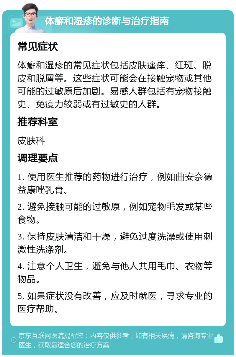 体癣和湿疹的诊断与治疗指南 常见症状 体癣和湿疹的常见症状包括皮肤瘙痒、红斑、脱皮和脱屑等。这些症状可能会在接触宠物或其他可能的过敏原后加剧。易感人群包括有宠物接触史、免疫力较弱或有过敏史的人群。 推荐科室 皮肤科 调理要点 1. 使用医生推荐的药物进行治疗，例如曲安奈德益康唑乳膏。 2. 避免接触可能的过敏原，例如宠物毛发或某些食物。 3. 保持皮肤清洁和干燥，避免过度洗澡或使用刺激性洗涤剂。 4. 注意个人卫生，避免与他人共用毛巾、衣物等物品。 5. 如果症状没有改善，应及时就医，寻求专业的医疗帮助。