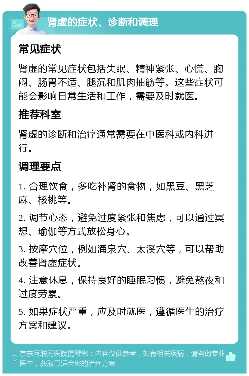 肾虚的症状、诊断和调理 常见症状 肾虚的常见症状包括失眠、精神紧张、心慌、胸闷、肠胃不适、腿沉和肌肉抽筋等。这些症状可能会影响日常生活和工作，需要及时就医。 推荐科室 肾虚的诊断和治疗通常需要在中医科或内科进行。 调理要点 1. 合理饮食，多吃补肾的食物，如黑豆、黑芝麻、核桃等。 2. 调节心态，避免过度紧张和焦虑，可以通过冥想、瑜伽等方式放松身心。 3. 按摩穴位，例如涌泉穴、太溪穴等，可以帮助改善肾虚症状。 4. 注意休息，保持良好的睡眠习惯，避免熬夜和过度劳累。 5. 如果症状严重，应及时就医，遵循医生的治疗方案和建议。