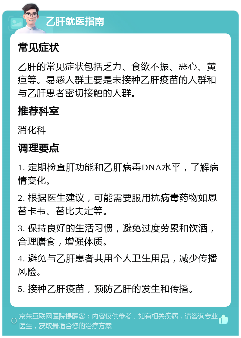 乙肝就医指南 常见症状 乙肝的常见症状包括乏力、食欲不振、恶心、黄疸等。易感人群主要是未接种乙肝疫苗的人群和与乙肝患者密切接触的人群。 推荐科室 消化科 调理要点 1. 定期检查肝功能和乙肝病毒DNA水平，了解病情变化。 2. 根据医生建议，可能需要服用抗病毒药物如恩替卡韦、替比夫定等。 3. 保持良好的生活习惯，避免过度劳累和饮酒，合理膳食，增强体质。 4. 避免与乙肝患者共用个人卫生用品，减少传播风险。 5. 接种乙肝疫苗，预防乙肝的发生和传播。