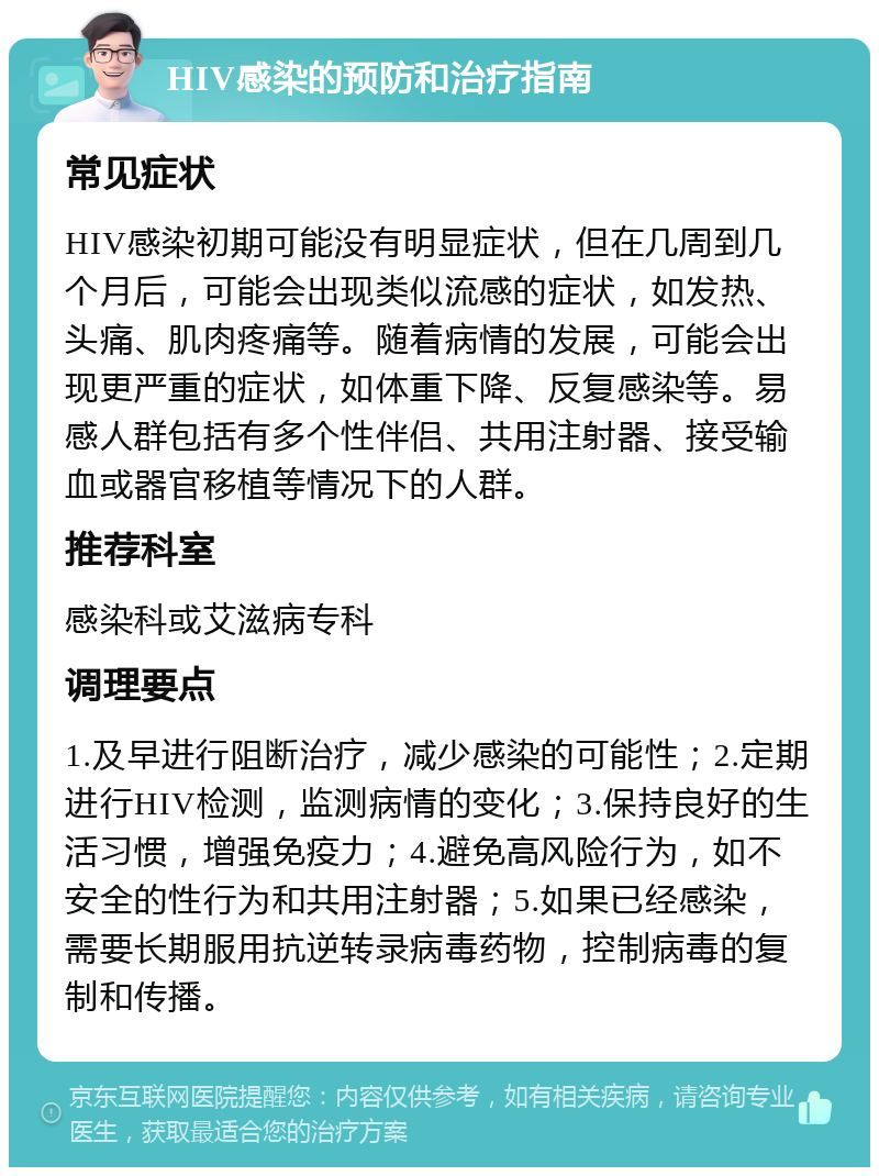 HIV感染的预防和治疗指南 常见症状 HIV感染初期可能没有明显症状，但在几周到几个月后，可能会出现类似流感的症状，如发热、头痛、肌肉疼痛等。随着病情的发展，可能会出现更严重的症状，如体重下降、反复感染等。易感人群包括有多个性伴侣、共用注射器、接受输血或器官移植等情况下的人群。 推荐科室 感染科或艾滋病专科 调理要点 1.及早进行阻断治疗，减少感染的可能性；2.定期进行HIV检测，监测病情的变化；3.保持良好的生活习惯，增强免疫力；4.避免高风险行为，如不安全的性行为和共用注射器；5.如果已经感染，需要长期服用抗逆转录病毒药物，控制病毒的复制和传播。