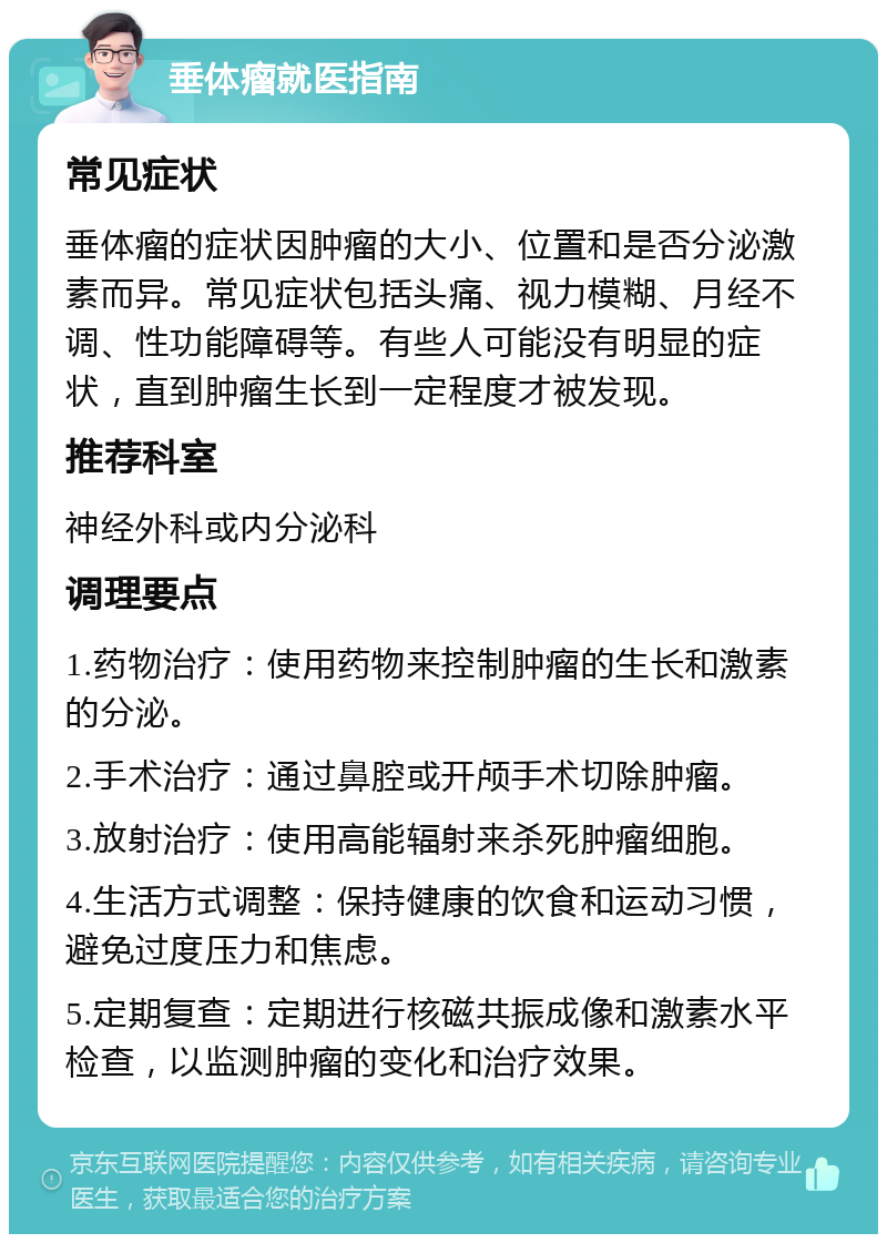 垂体瘤就医指南 常见症状 垂体瘤的症状因肿瘤的大小、位置和是否分泌激素而异。常见症状包括头痛、视力模糊、月经不调、性功能障碍等。有些人可能没有明显的症状，直到肿瘤生长到一定程度才被发现。 推荐科室 神经外科或内分泌科 调理要点 1.药物治疗：使用药物来控制肿瘤的生长和激素的分泌。 2.手术治疗：通过鼻腔或开颅手术切除肿瘤。 3.放射治疗：使用高能辐射来杀死肿瘤细胞。 4.生活方式调整：保持健康的饮食和运动习惯，避免过度压力和焦虑。 5.定期复查：定期进行核磁共振成像和激素水平检查，以监测肿瘤的变化和治疗效果。