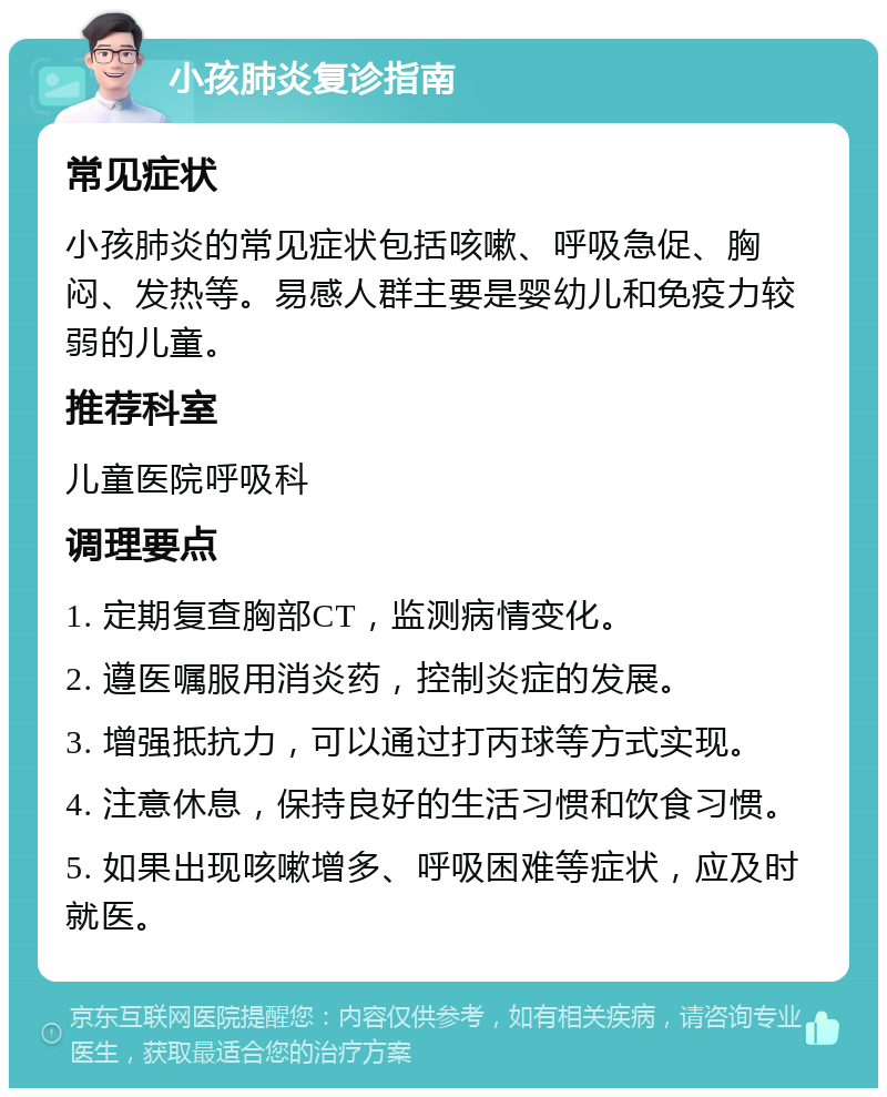 小孩肺炎复诊指南 常见症状 小孩肺炎的常见症状包括咳嗽、呼吸急促、胸闷、发热等。易感人群主要是婴幼儿和免疫力较弱的儿童。 推荐科室 儿童医院呼吸科 调理要点 1. 定期复查胸部CT，监测病情变化。 2. 遵医嘱服用消炎药，控制炎症的发展。 3. 增强抵抗力，可以通过打丙球等方式实现。 4. 注意休息，保持良好的生活习惯和饮食习惯。 5. 如果出现咳嗽增多、呼吸困难等症状，应及时就医。