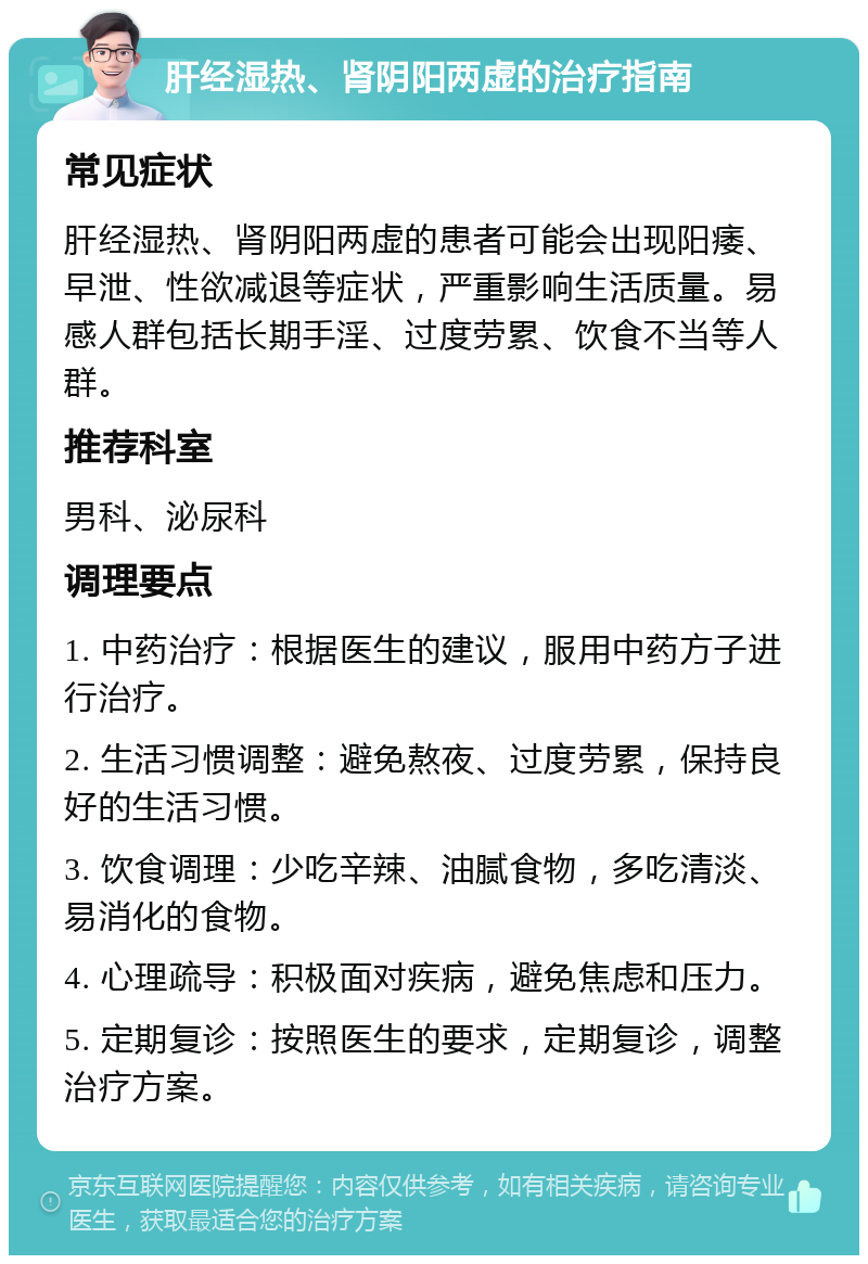 肝经湿热、肾阴阳两虚的治疗指南 常见症状 肝经湿热、肾阴阳两虚的患者可能会出现阳痿、早泄、性欲减退等症状，严重影响生活质量。易感人群包括长期手淫、过度劳累、饮食不当等人群。 推荐科室 男科、泌尿科 调理要点 1. 中药治疗：根据医生的建议，服用中药方子进行治疗。 2. 生活习惯调整：避免熬夜、过度劳累，保持良好的生活习惯。 3. 饮食调理：少吃辛辣、油腻食物，多吃清淡、易消化的食物。 4. 心理疏导：积极面对疾病，避免焦虑和压力。 5. 定期复诊：按照医生的要求，定期复诊，调整治疗方案。