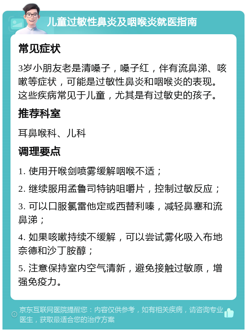 儿童过敏性鼻炎及咽喉炎就医指南 常见症状 3岁小朋友老是清嗓子，嗓子红，伴有流鼻涕、咳嗽等症状，可能是过敏性鼻炎和咽喉炎的表现。这些疾病常见于儿童，尤其是有过敏史的孩子。 推荐科室 耳鼻喉科、儿科 调理要点 1. 使用开喉剑喷雾缓解咽喉不适； 2. 继续服用孟鲁司特钠咀嚼片，控制过敏反应； 3. 可以口服氯雷他定或西替利嗪，减轻鼻塞和流鼻涕； 4. 如果咳嗽持续不缓解，可以尝试雾化吸入布地奈德和沙丁胺醇； 5. 注意保持室内空气清新，避免接触过敏原，增强免疫力。