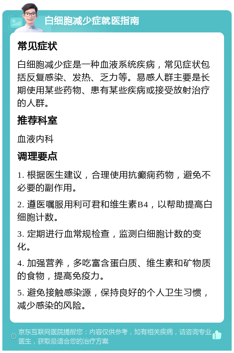 白细胞减少症就医指南 常见症状 白细胞减少症是一种血液系统疾病，常见症状包括反复感染、发热、乏力等。易感人群主要是长期使用某些药物、患有某些疾病或接受放射治疗的人群。 推荐科室 血液内科 调理要点 1. 根据医生建议，合理使用抗癫痫药物，避免不必要的副作用。 2. 遵医嘱服用利可君和维生素B4，以帮助提高白细胞计数。 3. 定期进行血常规检查，监测白细胞计数的变化。 4. 加强营养，多吃富含蛋白质、维生素和矿物质的食物，提高免疫力。 5. 避免接触感染源，保持良好的个人卫生习惯，减少感染的风险。