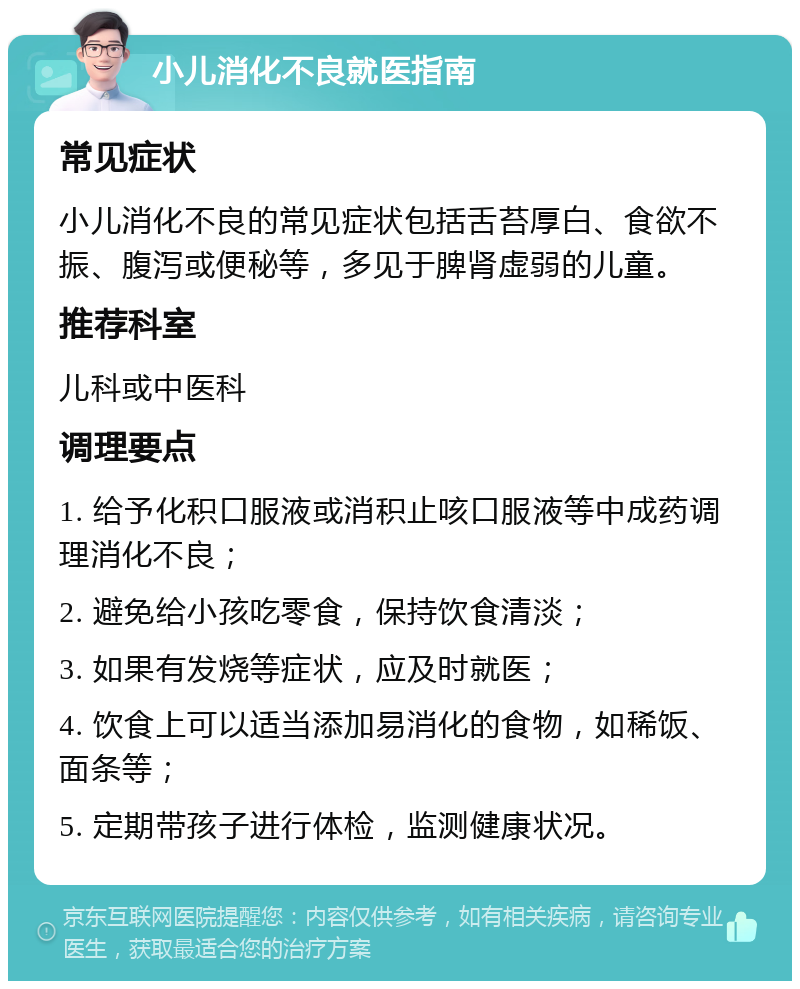 小儿消化不良就医指南 常见症状 小儿消化不良的常见症状包括舌苔厚白、食欲不振、腹泻或便秘等，多见于脾肾虚弱的儿童。 推荐科室 儿科或中医科 调理要点 1. 给予化积口服液或消积止咳口服液等中成药调理消化不良； 2. 避免给小孩吃零食，保持饮食清淡； 3. 如果有发烧等症状，应及时就医； 4. 饮食上可以适当添加易消化的食物，如稀饭、面条等； 5. 定期带孩子进行体检，监测健康状况。