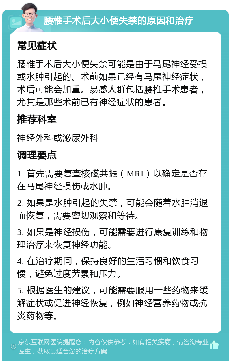 腰椎手术后大小便失禁的原因和治疗 常见症状 腰椎手术后大小便失禁可能是由于马尾神经受损或水肿引起的。术前如果已经有马尾神经症状，术后可能会加重。易感人群包括腰椎手术患者，尤其是那些术前已有神经症状的患者。 推荐科室 神经外科或泌尿外科 调理要点 1. 首先需要复查核磁共振（MRI）以确定是否存在马尾神经损伤或水肿。 2. 如果是水肿引起的失禁，可能会随着水肿消退而恢复，需要密切观察和等待。 3. 如果是神经损伤，可能需要进行康复训练和物理治疗来恢复神经功能。 4. 在治疗期间，保持良好的生活习惯和饮食习惯，避免过度劳累和压力。 5. 根据医生的建议，可能需要服用一些药物来缓解症状或促进神经恢复，例如神经营养药物或抗炎药物等。