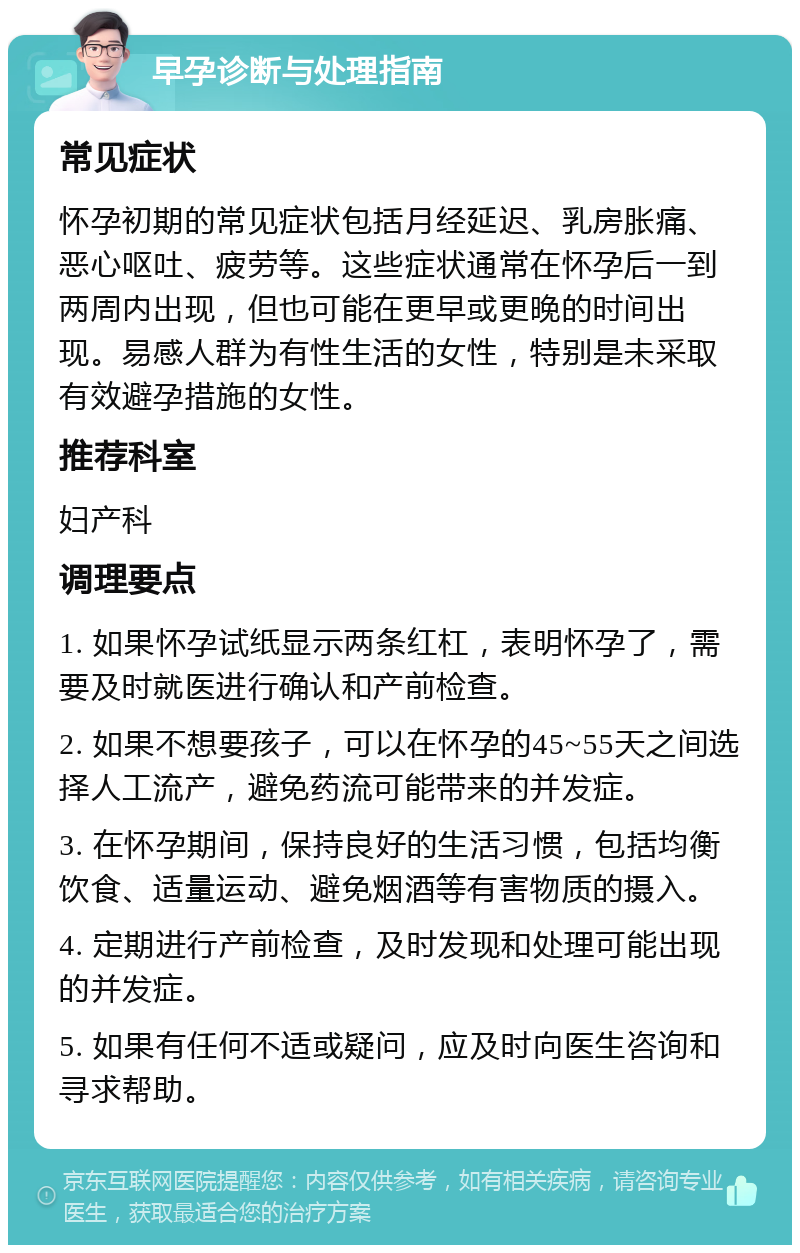 早孕诊断与处理指南 常见症状 怀孕初期的常见症状包括月经延迟、乳房胀痛、恶心呕吐、疲劳等。这些症状通常在怀孕后一到两周内出现，但也可能在更早或更晚的时间出现。易感人群为有性生活的女性，特别是未采取有效避孕措施的女性。 推荐科室 妇产科 调理要点 1. 如果怀孕试纸显示两条红杠，表明怀孕了，需要及时就医进行确认和产前检查。 2. 如果不想要孩子，可以在怀孕的45~55天之间选择人工流产，避免药流可能带来的并发症。 3. 在怀孕期间，保持良好的生活习惯，包括均衡饮食、适量运动、避免烟酒等有害物质的摄入。 4. 定期进行产前检查，及时发现和处理可能出现的并发症。 5. 如果有任何不适或疑问，应及时向医生咨询和寻求帮助。