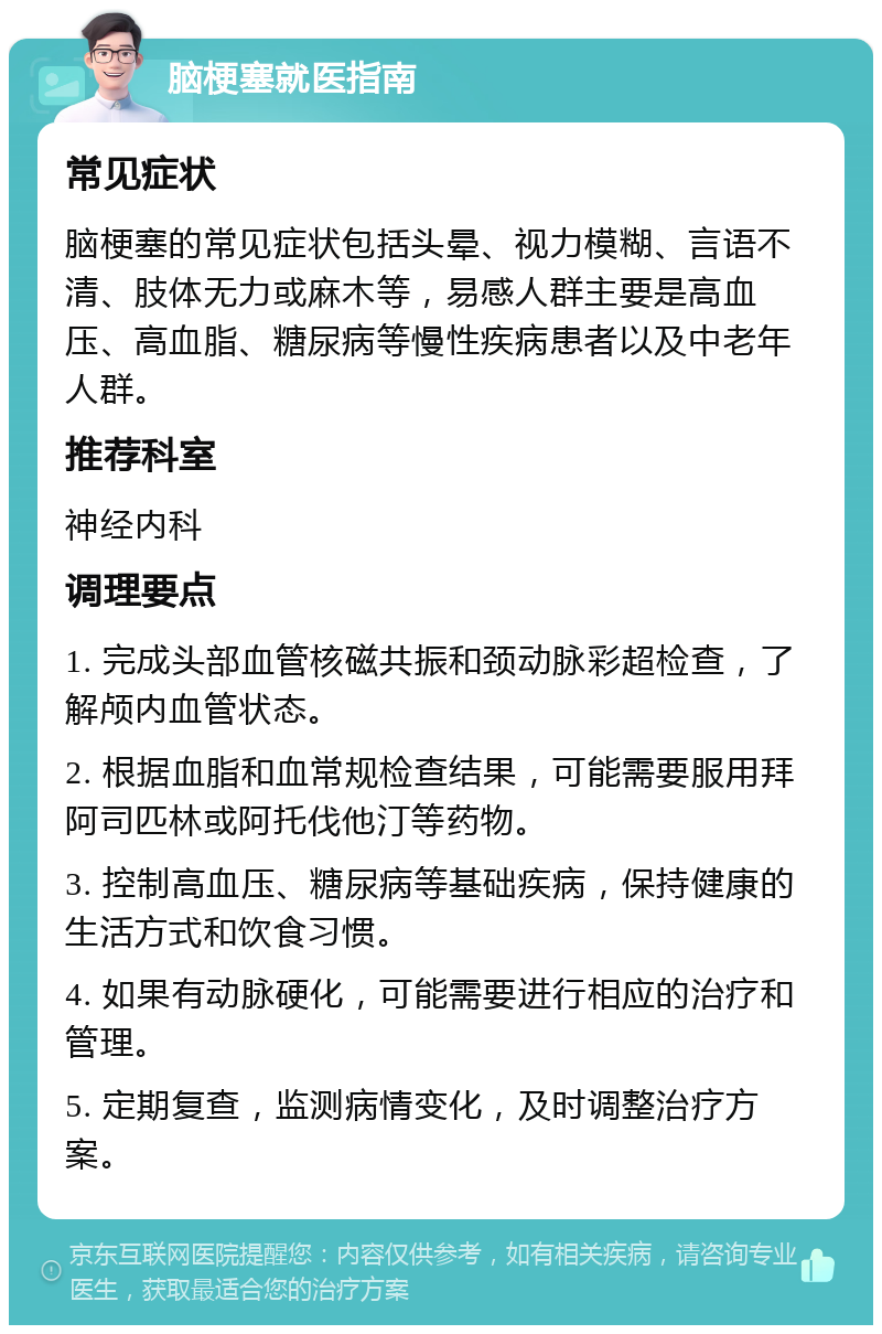 脑梗塞就医指南 常见症状 脑梗塞的常见症状包括头晕、视力模糊、言语不清、肢体无力或麻木等，易感人群主要是高血压、高血脂、糖尿病等慢性疾病患者以及中老年人群。 推荐科室 神经内科 调理要点 1. 完成头部血管核磁共振和颈动脉彩超检查，了解颅内血管状态。 2. 根据血脂和血常规检查结果，可能需要服用拜阿司匹林或阿托伐他汀等药物。 3. 控制高血压、糖尿病等基础疾病，保持健康的生活方式和饮食习惯。 4. 如果有动脉硬化，可能需要进行相应的治疗和管理。 5. 定期复查，监测病情变化，及时调整治疗方案。