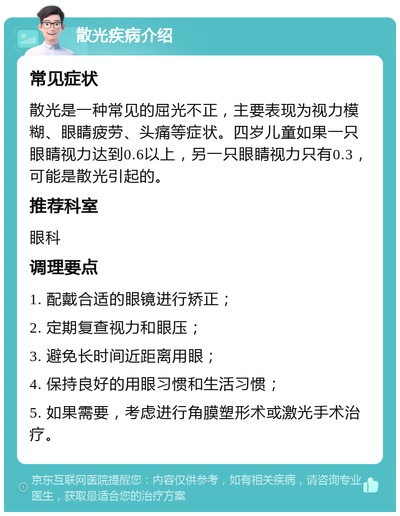 散光疾病介绍 常见症状 散光是一种常见的屈光不正，主要表现为视力模糊、眼睛疲劳、头痛等症状。四岁儿童如果一只眼睛视力达到0.6以上，另一只眼睛视力只有0.3，可能是散光引起的。 推荐科室 眼科 调理要点 1. 配戴合适的眼镜进行矫正； 2. 定期复查视力和眼压； 3. 避免长时间近距离用眼； 4. 保持良好的用眼习惯和生活习惯； 5. 如果需要，考虑进行角膜塑形术或激光手术治疗。