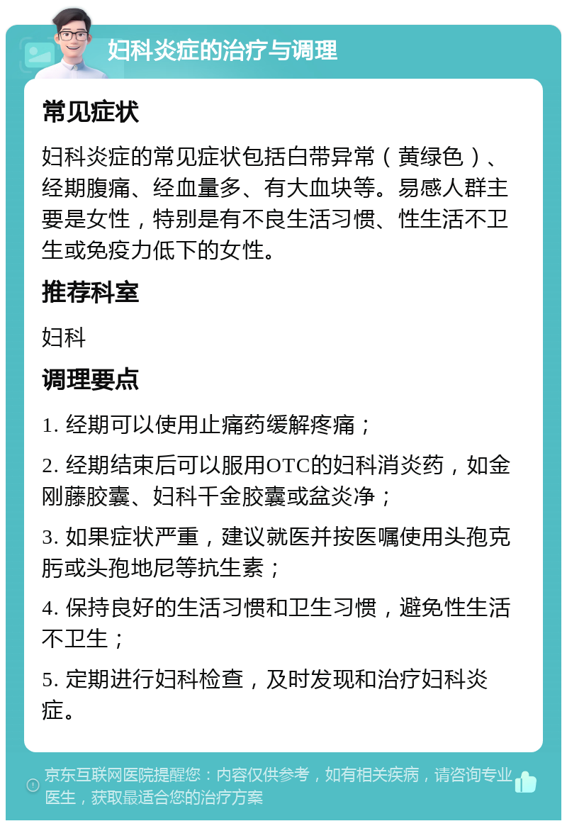 妇科炎症的治疗与调理 常见症状 妇科炎症的常见症状包括白带异常（黄绿色）、经期腹痛、经血量多、有大血块等。易感人群主要是女性，特别是有不良生活习惯、性生活不卫生或免疫力低下的女性。 推荐科室 妇科 调理要点 1. 经期可以使用止痛药缓解疼痛； 2. 经期结束后可以服用OTC的妇科消炎药，如金刚藤胶囊、妇科千金胶囊或盆炎净； 3. 如果症状严重，建议就医并按医嘱使用头孢克肟或头孢地尼等抗生素； 4. 保持良好的生活习惯和卫生习惯，避免性生活不卫生； 5. 定期进行妇科检查，及时发现和治疗妇科炎症。