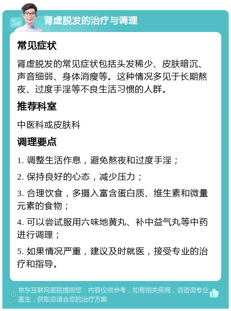 肾虚脱发的治疗与调理 常见症状 肾虚脱发的常见症状包括头发稀少、皮肤暗沉、声音细弱、身体消瘦等。这种情况多见于长期熬夜、过度手淫等不良生活习惯的人群。 推荐科室 中医科或皮肤科 调理要点 1. 调整生活作息，避免熬夜和过度手淫； 2. 保持良好的心态，减少压力； 3. 合理饮食，多摄入富含蛋白质、维生素和微量元素的食物； 4. 可以尝试服用六味地黄丸、补中益气丸等中药进行调理； 5. 如果情况严重，建议及时就医，接受专业的治疗和指导。