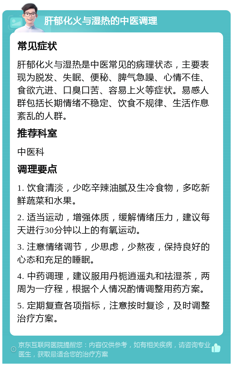 肝郁化火与湿热的中医调理 常见症状 肝郁化火与湿热是中医常见的病理状态，主要表现为脱发、失眠、便秘、脾气急躁、心情不佳、食欲亢进、口臭口苦、容易上火等症状。易感人群包括长期情绪不稳定、饮食不规律、生活作息紊乱的人群。 推荐科室 中医科 调理要点 1. 饮食清淡，少吃辛辣油腻及生冷食物，多吃新鲜蔬菜和水果。 2. 适当运动，增强体质，缓解情绪压力，建议每天进行30分钟以上的有氧运动。 3. 注意情绪调节，少思虑，少熬夜，保持良好的心态和充足的睡眠。 4. 中药调理，建议服用丹栀逍遥丸和祛湿茶，两周为一疗程，根据个人情况酌情调整用药方案。 5. 定期复查各项指标，注意按时复诊，及时调整治疗方案。