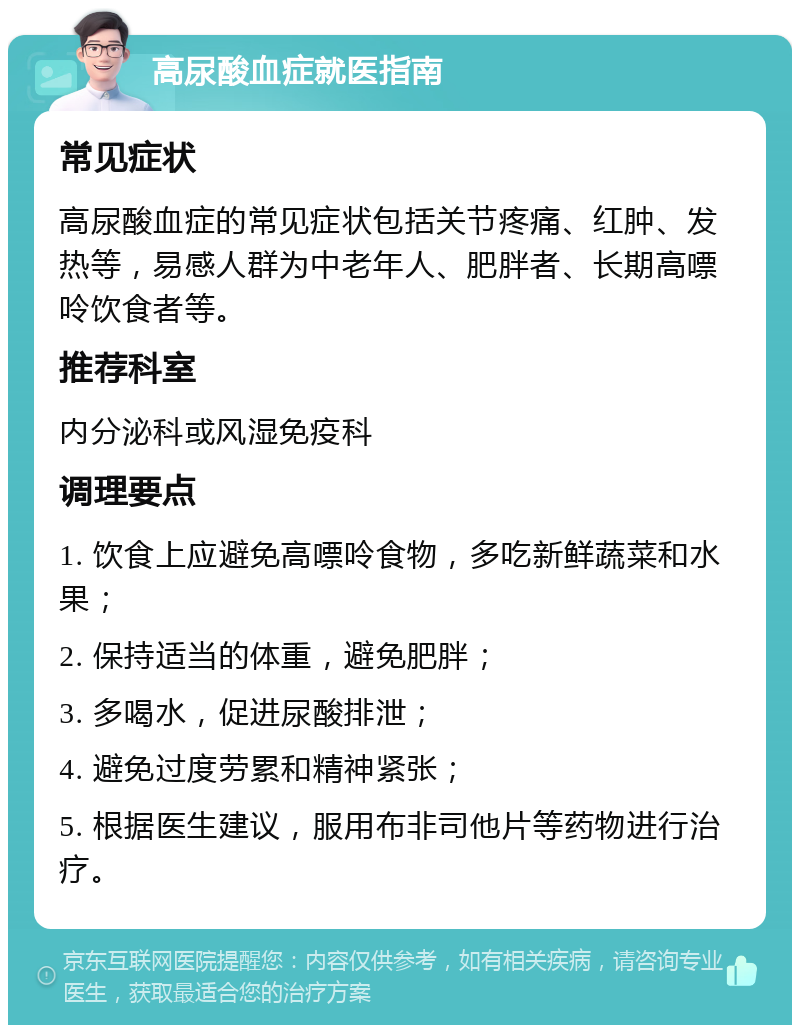 高尿酸血症就医指南 常见症状 高尿酸血症的常见症状包括关节疼痛、红肿、发热等，易感人群为中老年人、肥胖者、长期高嘌呤饮食者等。 推荐科室 内分泌科或风湿免疫科 调理要点 1. 饮食上应避免高嘌呤食物，多吃新鲜蔬菜和水果； 2. 保持适当的体重，避免肥胖； 3. 多喝水，促进尿酸排泄； 4. 避免过度劳累和精神紧张； 5. 根据医生建议，服用布非司他片等药物进行治疗。