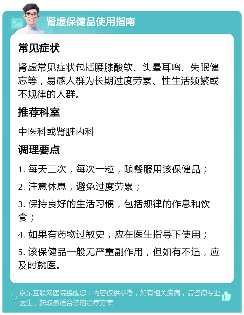 肾虚保健品使用指南 常见症状 肾虚常见症状包括腰膝酸软、头晕耳鸣、失眠健忘等，易感人群为长期过度劳累、性生活频繁或不规律的人群。 推荐科室 中医科或肾脏内科 调理要点 1. 每天三次，每次一粒，随餐服用该保健品； 2. 注意休息，避免过度劳累； 3. 保持良好的生活习惯，包括规律的作息和饮食； 4. 如果有药物过敏史，应在医生指导下使用； 5. 该保健品一般无严重副作用，但如有不适，应及时就医。