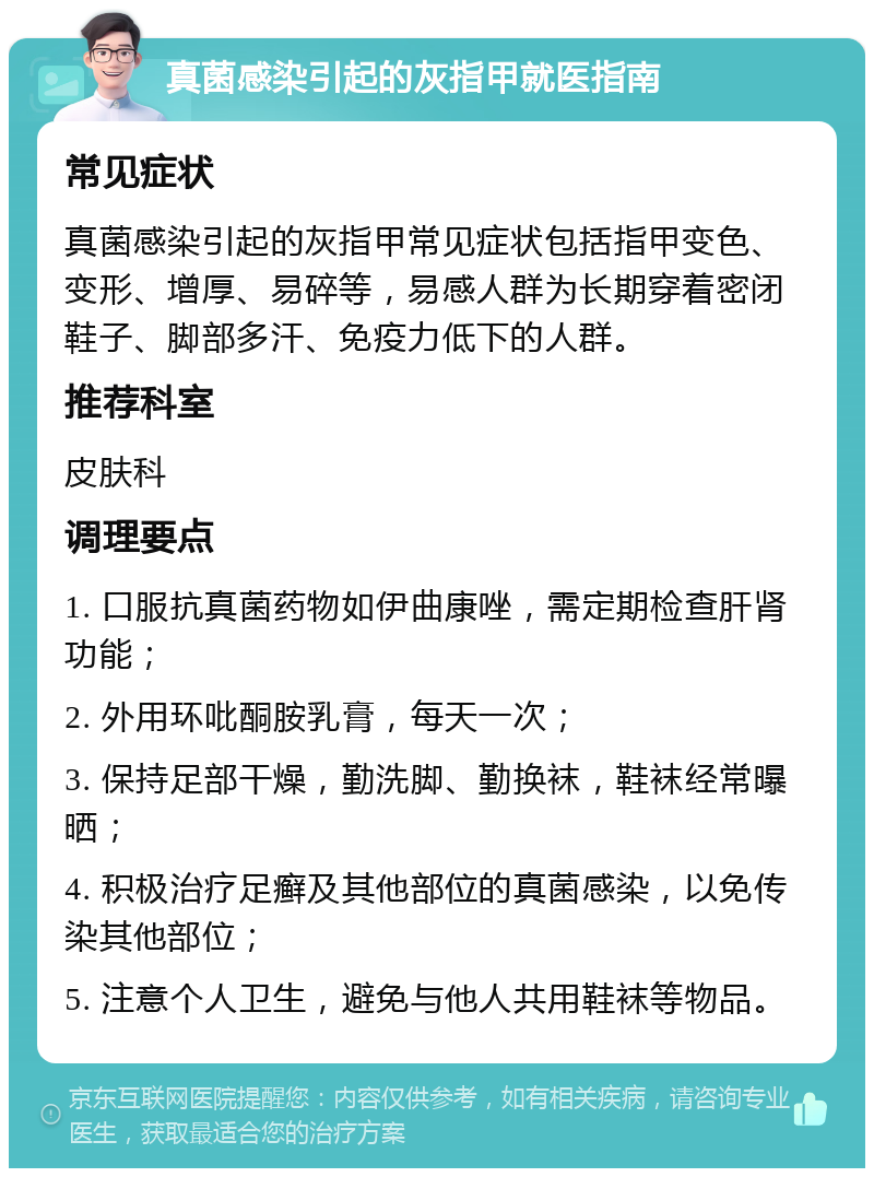 真菌感染引起的灰指甲就医指南 常见症状 真菌感染引起的灰指甲常见症状包括指甲变色、变形、增厚、易碎等，易感人群为长期穿着密闭鞋子、脚部多汗、免疫力低下的人群。 推荐科室 皮肤科 调理要点 1. 口服抗真菌药物如伊曲康唑，需定期检查肝肾功能； 2. 外用环吡酮胺乳膏，每天一次； 3. 保持足部干燥，勤洗脚、勤换袜，鞋袜经常曝晒； 4. 积极治疗足癣及其他部位的真菌感染，以免传染其他部位； 5. 注意个人卫生，避免与他人共用鞋袜等物品。