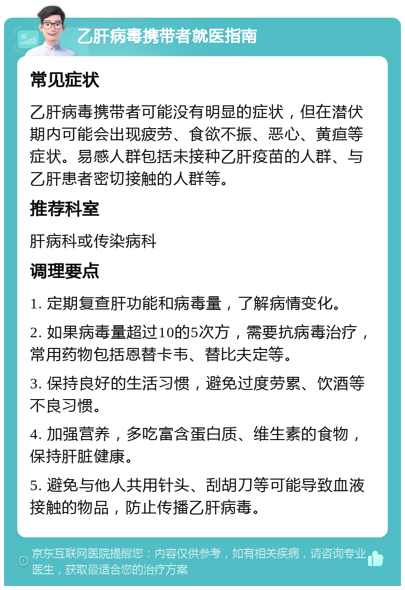 乙肝病毒携带者就医指南 常见症状 乙肝病毒携带者可能没有明显的症状，但在潜伏期内可能会出现疲劳、食欲不振、恶心、黄疸等症状。易感人群包括未接种乙肝疫苗的人群、与乙肝患者密切接触的人群等。 推荐科室 肝病科或传染病科 调理要点 1. 定期复查肝功能和病毒量，了解病情变化。 2. 如果病毒量超过10的5次方，需要抗病毒治疗，常用药物包括恩替卡韦、替比夫定等。 3. 保持良好的生活习惯，避免过度劳累、饮酒等不良习惯。 4. 加强营养，多吃富含蛋白质、维生素的食物，保持肝脏健康。 5. 避免与他人共用针头、刮胡刀等可能导致血液接触的物品，防止传播乙肝病毒。